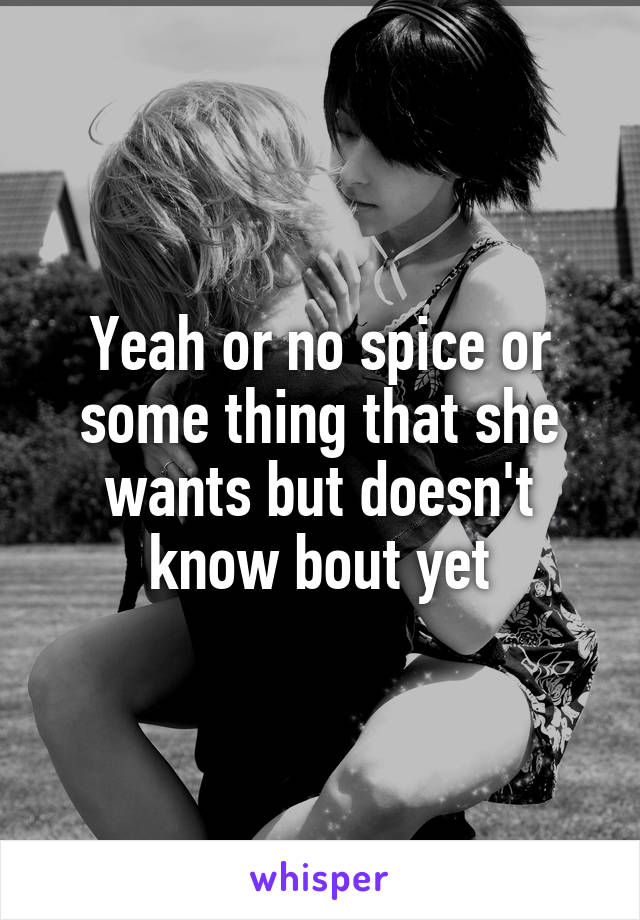 Yeah or no spice or some thing that she wants but doesn't know bout yet