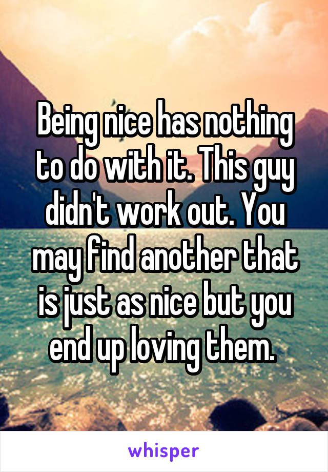 Being nice has nothing to do with it. This guy didn't work out. You may find another that is just as nice but you end up loving them. 