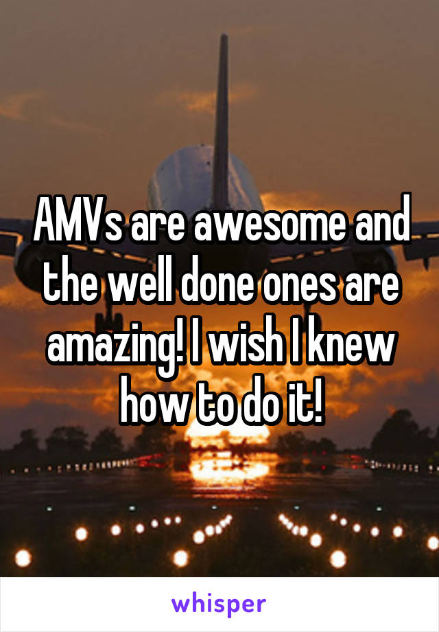 AMVs are awesome and the well done ones are amazing! I wish I knew how to do it!