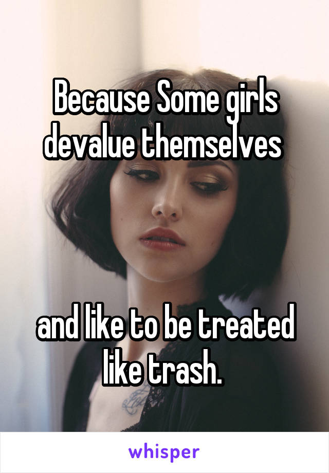 Because Some girls devalue themselves 



and like to be treated like trash. 