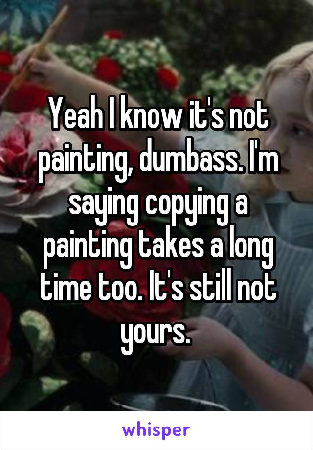 Yeah I know it's not painting, dumbass. I'm saying copying a painting takes a long time too. It's still not yours. 