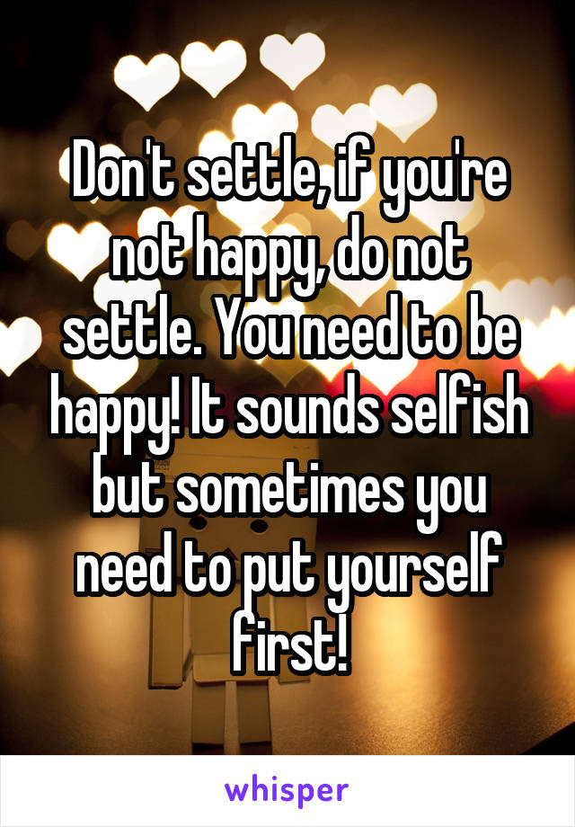 Don't settle, if you're not happy, do not settle. You need to be happy! It sounds selfish but sometimes you need to put yourself first!