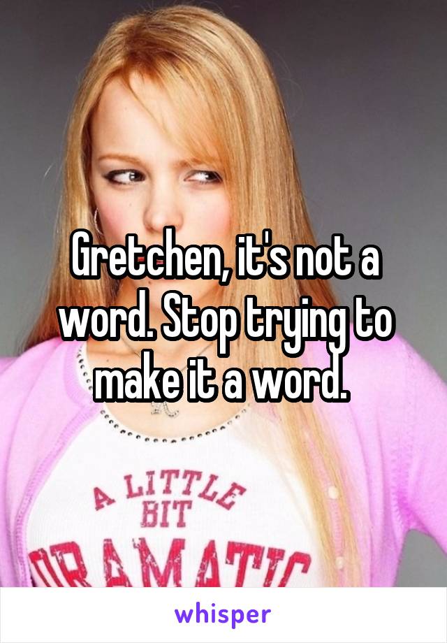 Gretchen, it's not a word. Stop trying to make it a word. 