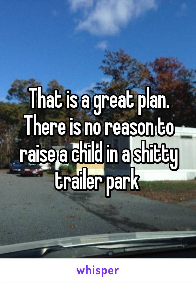 That is a great plan. There is no reason to raise a child in a shitty trailer park 