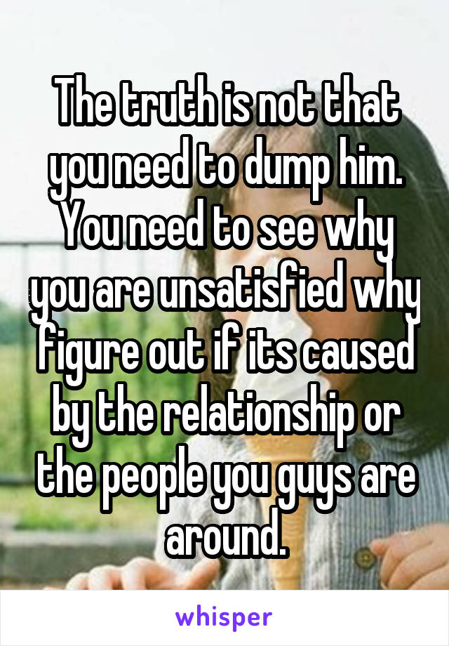 The truth is not that you need to dump him. You need to see why you are unsatisfied why figure out if its caused by the relationship or the people you guys are around.