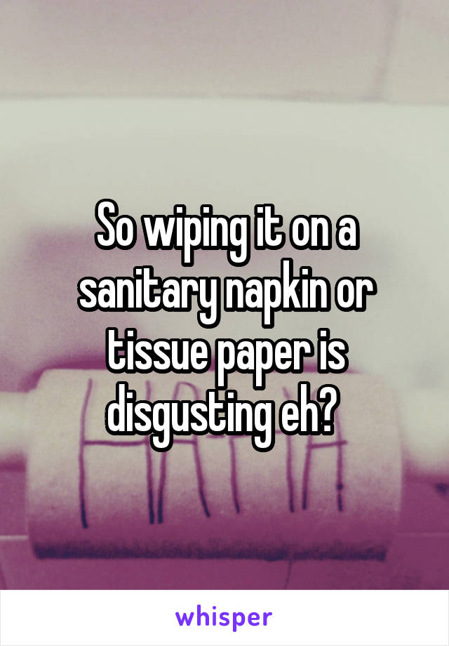 So wiping it on a sanitary napkin or tissue paper is disgusting eh? 