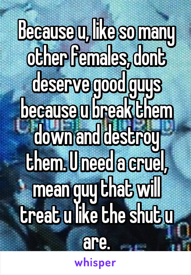 Because u, like so many other females, dont deserve good guys because u break them down and destroy them. U need a cruel, mean guy that will treat u like the shut u are.