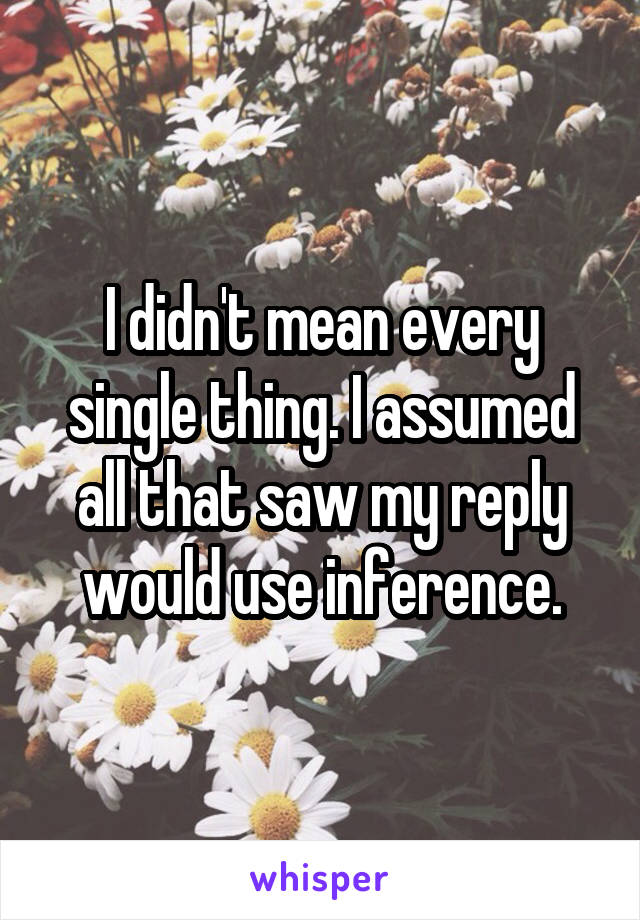 I didn't mean every single thing. I assumed all that saw my reply would use inference.