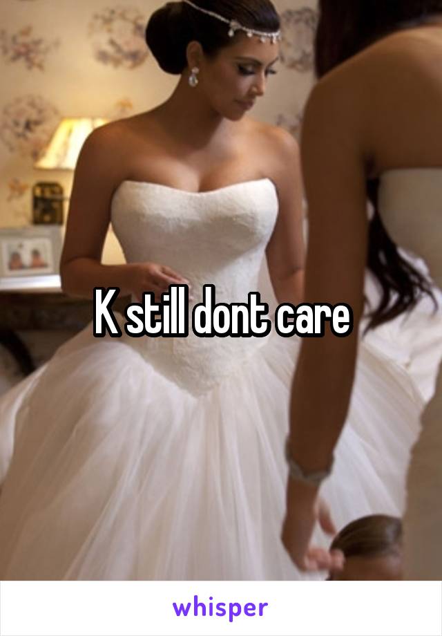 K still dont care