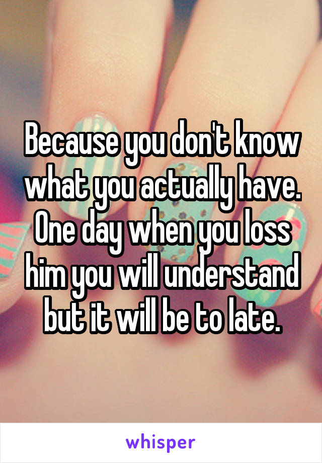 Because you don't know what you actually have. One day when you loss him you will understand but it will be to late.