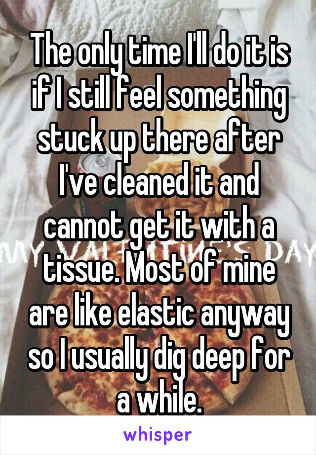The only time I'll do it is if I still feel something stuck up there after I've cleaned it and cannot get it with a tissue. Most of mine are like elastic anyway so I usually dig deep for a while.