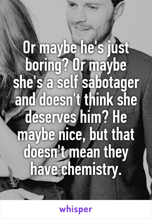 Or maybe he's just boring? Or maybe she's a self sabotager and doesn't think she deserves him? He maybe nice, but that doesn't mean they have chemistry.