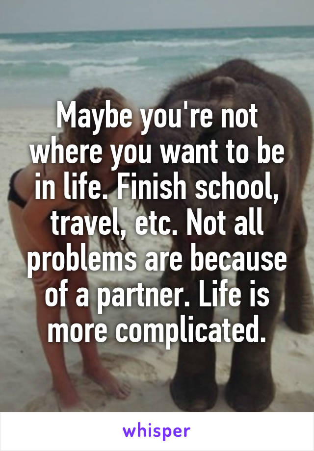 Maybe you're not where you want to be in life. Finish school, travel, etc. Not all problems are because of a partner. Life is more complicated.