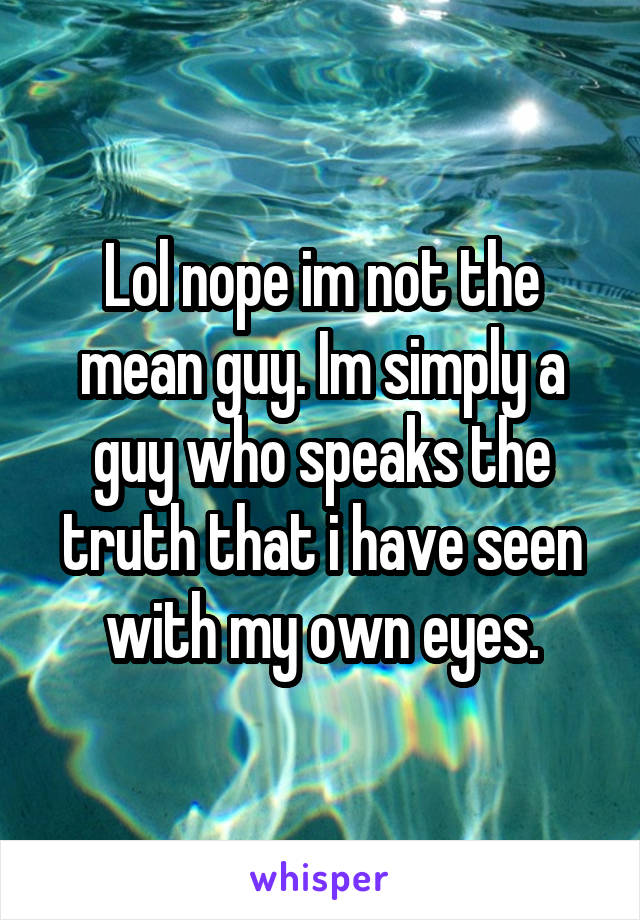 Lol nope im not the mean guy. Im simply a guy who speaks the truth that i have seen with my own eyes.