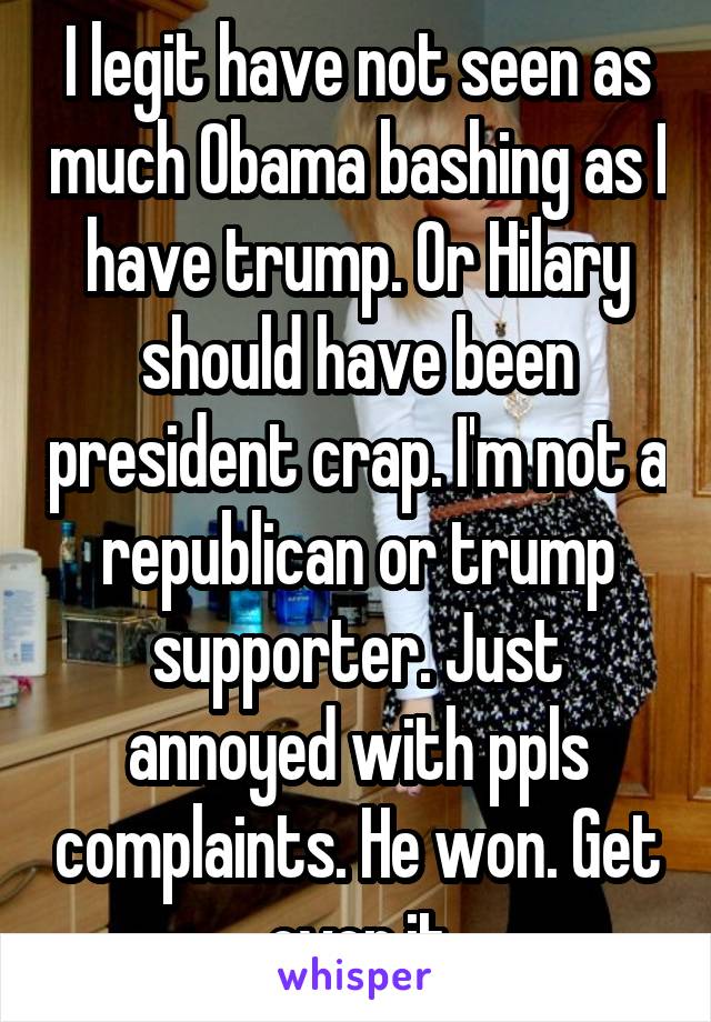 I legit have not seen as much Obama bashing as I have trump. Or Hilary should have been president crap. I'm not a republican or trump supporter. Just annoyed with ppls complaints. He won. Get over it