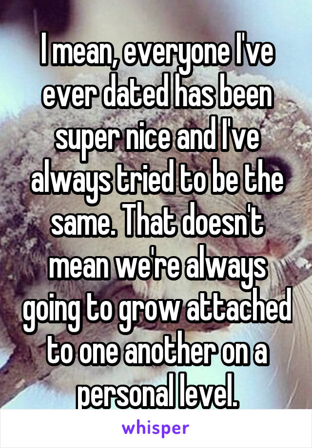 I mean, everyone I've ever dated has been super nice and I've always tried to be the same. That doesn't mean we're always going to grow attached to one another on a personal level.