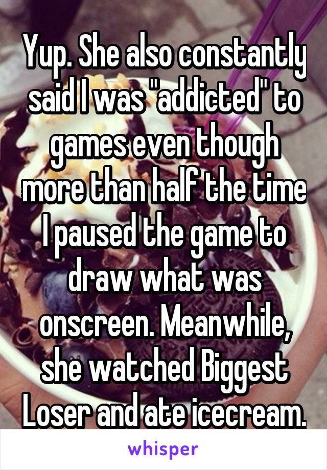 Yup. She also constantly said I was "addicted" to games even though more than half the time I paused the game to draw what was onscreen. Meanwhile, she watched Biggest Loser and ate icecream.