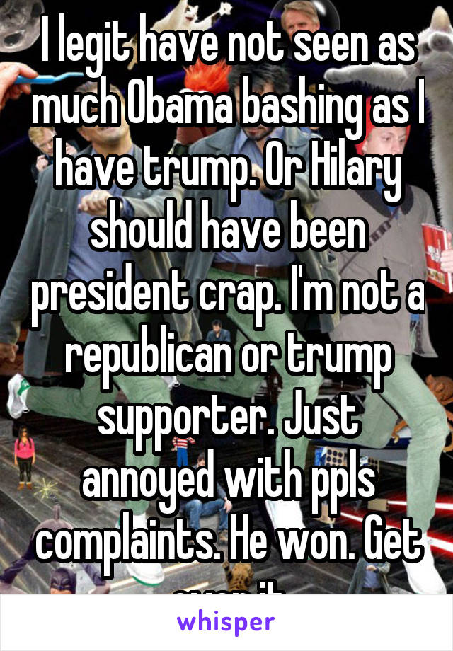  I legit have not seen as much Obama bashing as I have trump. Or Hilary should have been president crap. I'm not a republican or trump supporter. Just annoyed with ppls complaints. He won. Get over it