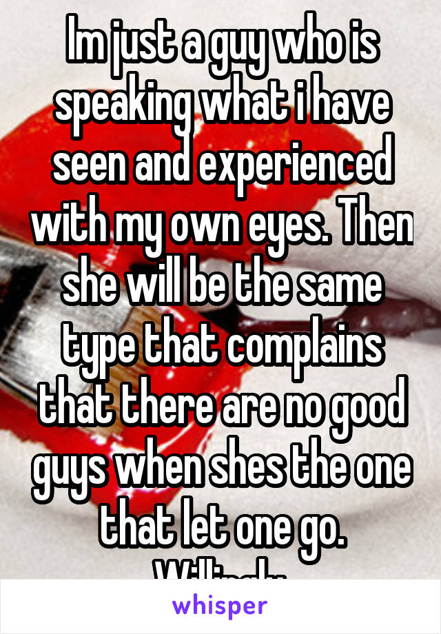 Im just a guy who is speaking what i have seen and experienced with my own eyes. Then she will be the same type that complains that there are no good guys when shes the one that let one go. Willingly.