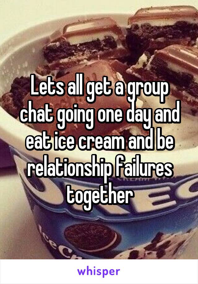 Lets all get a group chat going one day and eat ice cream and be relationship failures together