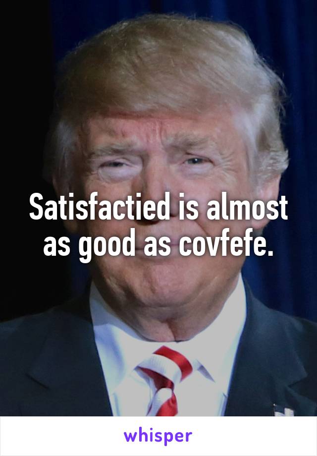 Satisfactied is almost as good as covfefe.