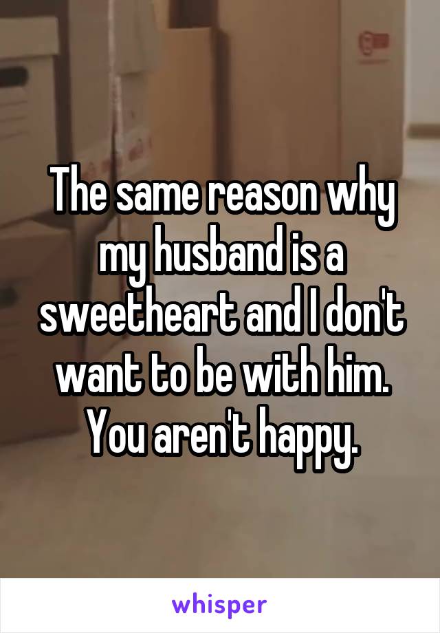 The same reason why my husband is a sweetheart and I don't want to be with him. You aren't happy.