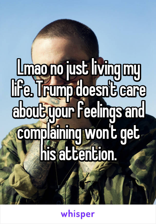 Lmao no just living my life. Trump doesn't care about your feelings and complaining won't get his attention.