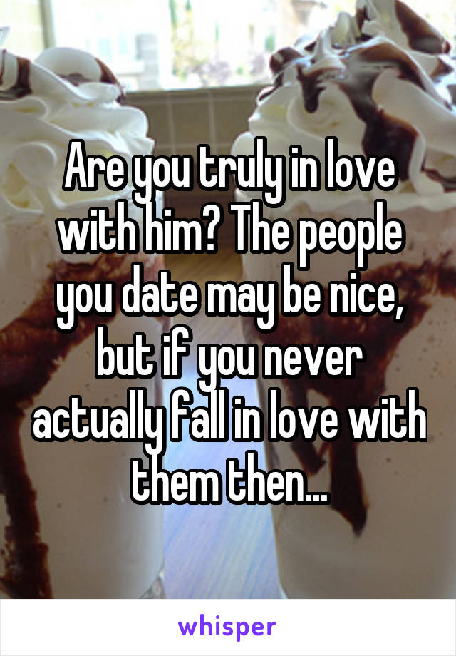 Are you truly in love with him? The people you date may be nice, but if you never actually fall in love with them then...