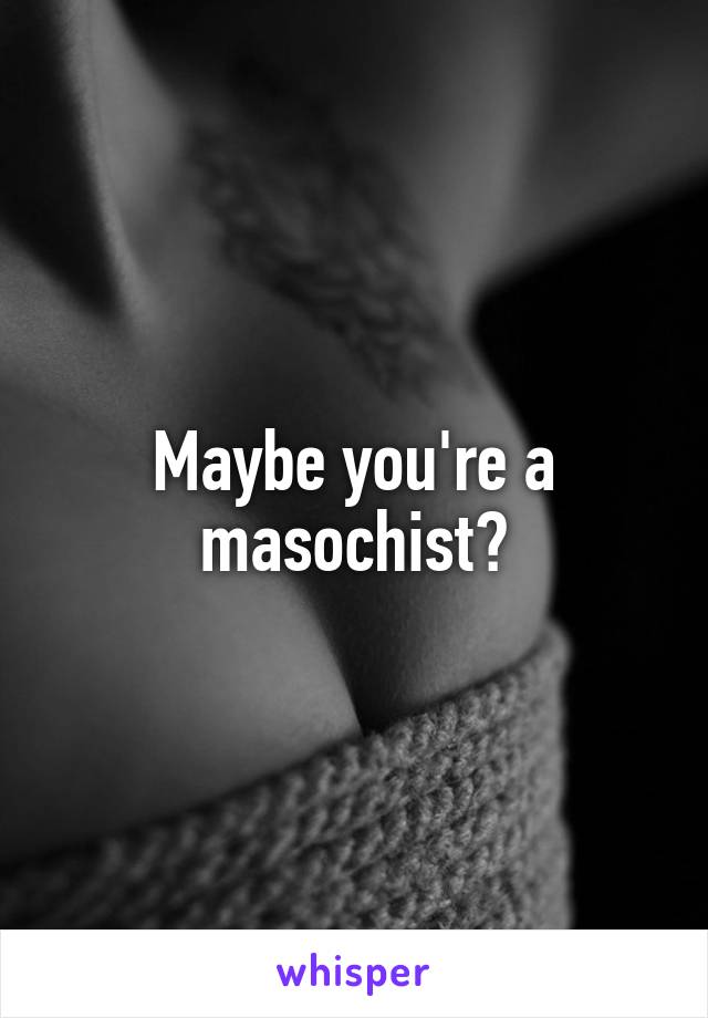 Maybe you're a masochist?