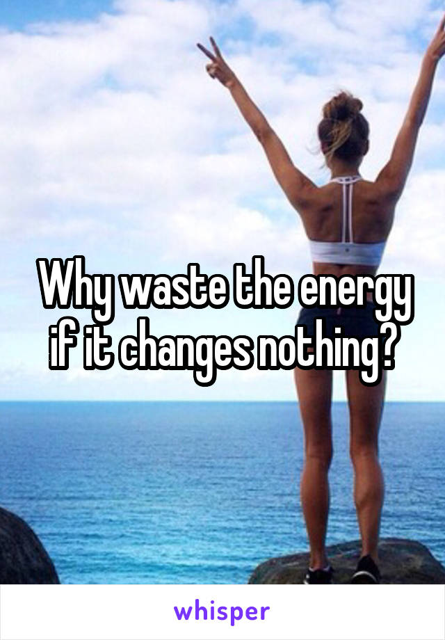 Why waste the energy if it changes nothing?