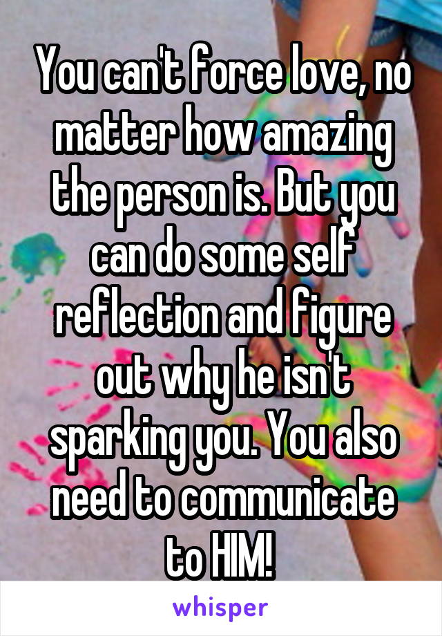 You can't force love, no matter how amazing the person is. But you can do some self reflection and figure out why he isn't sparking you. You also need to communicate to HIM! 