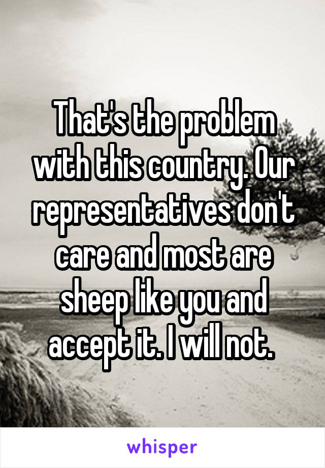 That's the problem with this country. Our representatives don't care and most are sheep like you and accept it. I will not. 