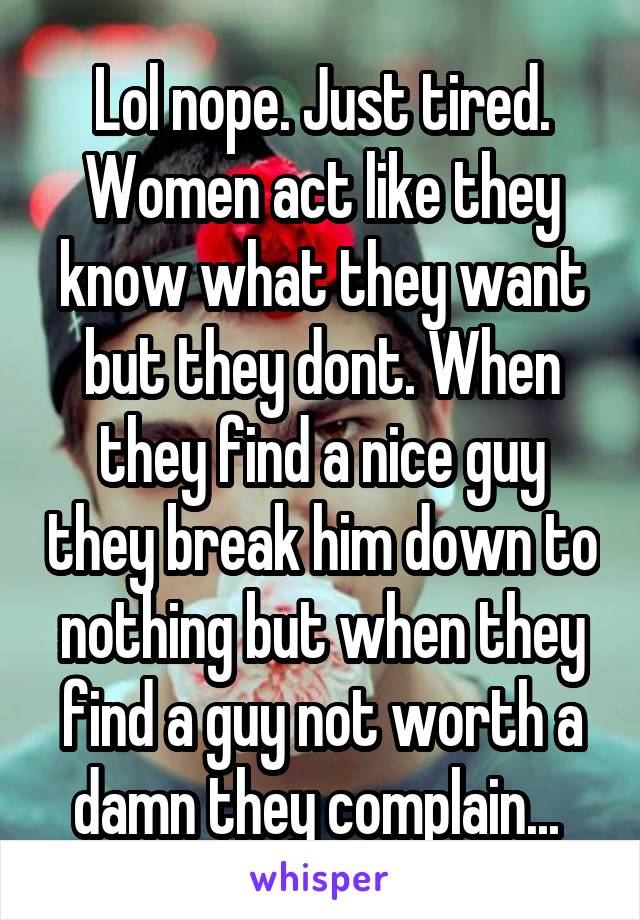 Lol nope. Just tired. Women act like they know what they want but they dont. When they find a nice guy they break him down to nothing but when they find a guy not worth a damn they complain... 