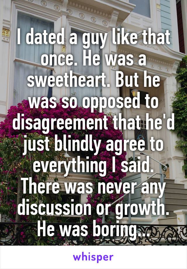 I dated a guy like that once. He was a sweetheart. But he was so opposed to disagreement that he'd just blindly agree to everything I said. There was never any discussion or growth. He was boring...