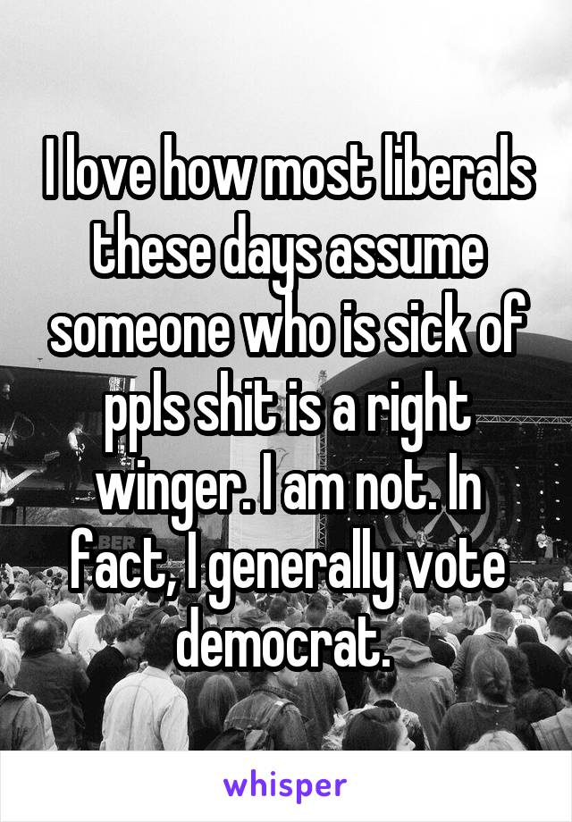 I love how most liberals these days assume someone who is sick of ppls shit is a right winger. I am not. In fact, I generally vote democrat. 