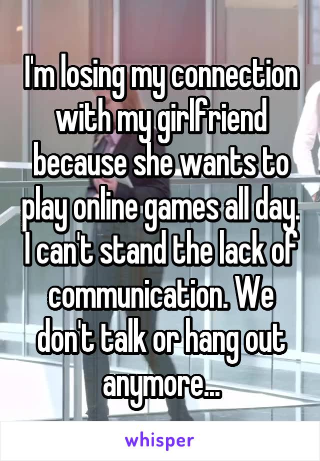I'm losing my connection with my girlfriend because she wants to play online games all day. I can't stand the lack of communication. We don't talk or hang out anymore...