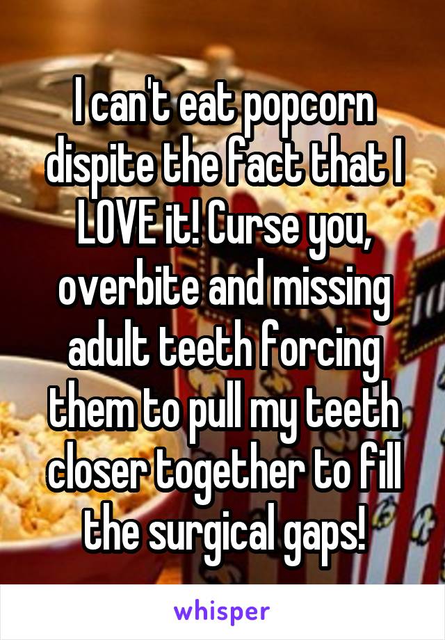 I can't eat popcorn dispite the fact that I LOVE it! Curse you, overbite and missing adult teeth forcing them to pull my teeth closer together to fill the surgical gaps!