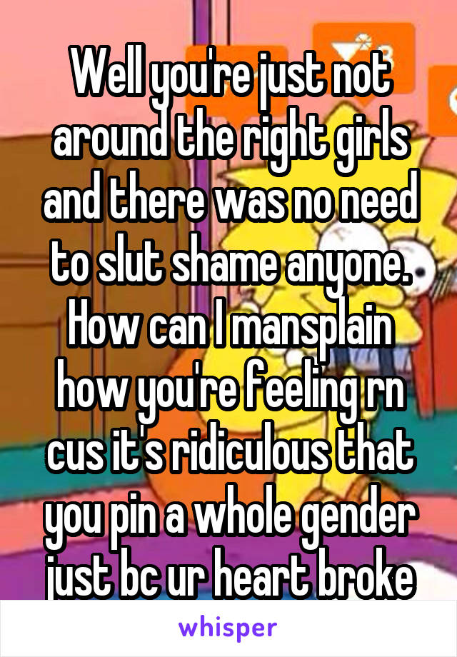 Well you're just not around the right girls and there was no need to slut shame anyone. How can I mansplain how you're feeling rn cus it's ridiculous that you pin a whole gender just bc ur heart broke