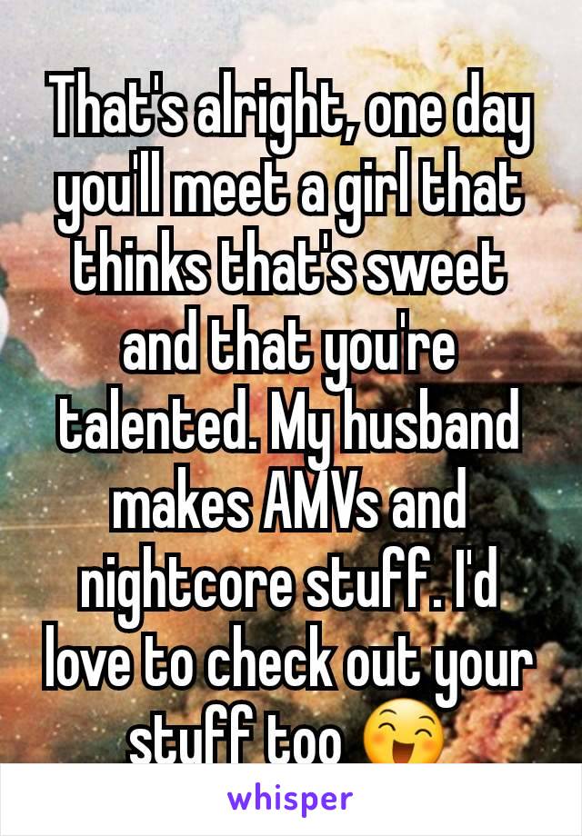 That's alright, one day you'll meet a girl that thinks that's sweet and that you're talented. My husband makes AMVs and nightcore stuff. I'd love to check out your stuff too 😄