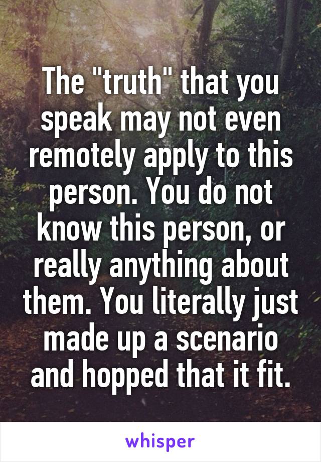 The "truth" that you speak may not even remotely apply to this person. You do not know this person, or really anything about them. You literally just made up a scenario and hopped that it fit.