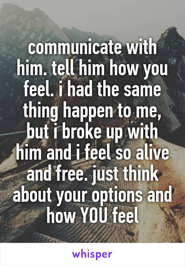 communicate with him. tell him how you feel. i had the same thing happen to me, but i broke up with him and i feel so alive and free. just think about your options and how YOU feel