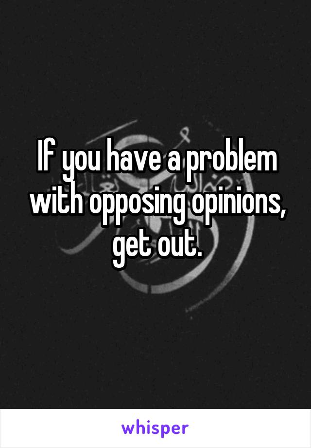 If you have a problem with opposing opinions, get out.
