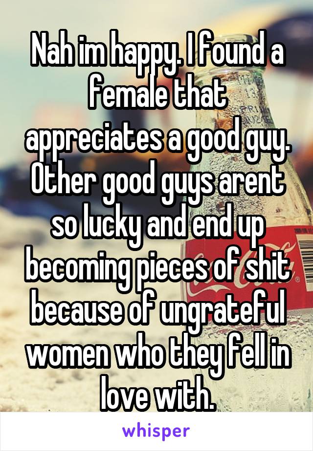 Nah im happy. I found a female that appreciates a good guy. Other good guys arent so lucky and end up becoming pieces of shit because of ungrateful women who they fell in love with.