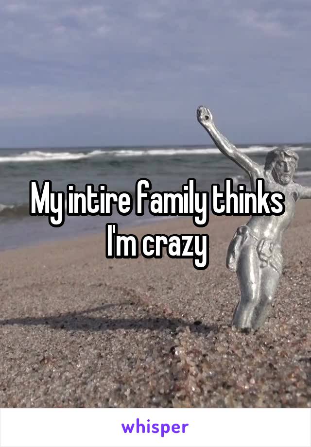 My intire family thinks I'm crazy