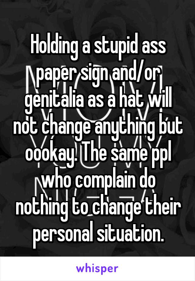 Holding a stupid ass paper sign and/or genitalia as a hat will not change anything but oookay. The same ppl who complain do nothing to change their personal situation.