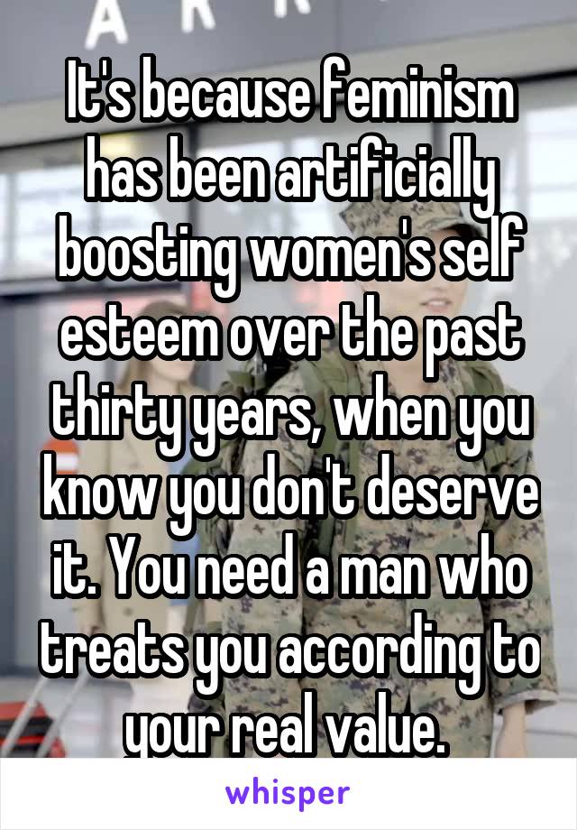 It's because feminism has been artificially boosting women's self esteem over the past thirty years, when you know you don't deserve it. You need a man who treats you according to your real value. 