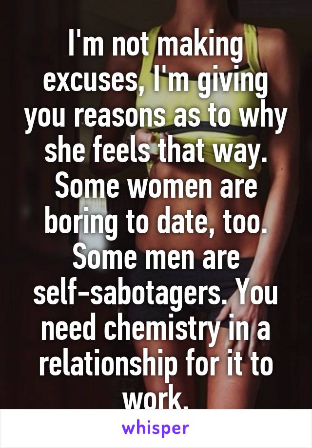 I'm not making excuses, I'm giving you reasons as to why she feels that way. Some women are boring to date, too. Some men are self-sabotagers. You need chemistry in a relationship for it to work.