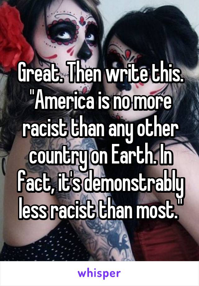 Great. Then write this. "America is no more racist than any other country on Earth. In fact, it's demonstrably less racist than most."