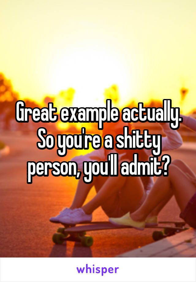 Great example actually. So you're a shitty person, you'll admit?