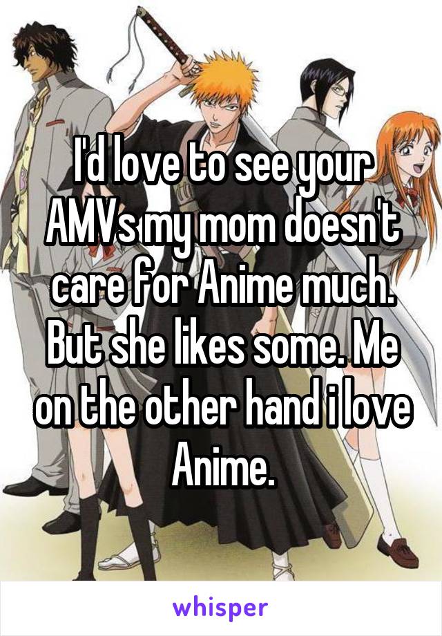 I'd love to see your AMVs my mom doesn't care for Anime much. But she likes some. Me on the other hand i love Anime.